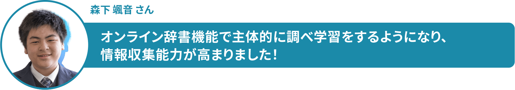 森下 颯音 さん　オンライン辞書機能で主体的に調べ学習をするようになり、 情報収集能力が高まりました！