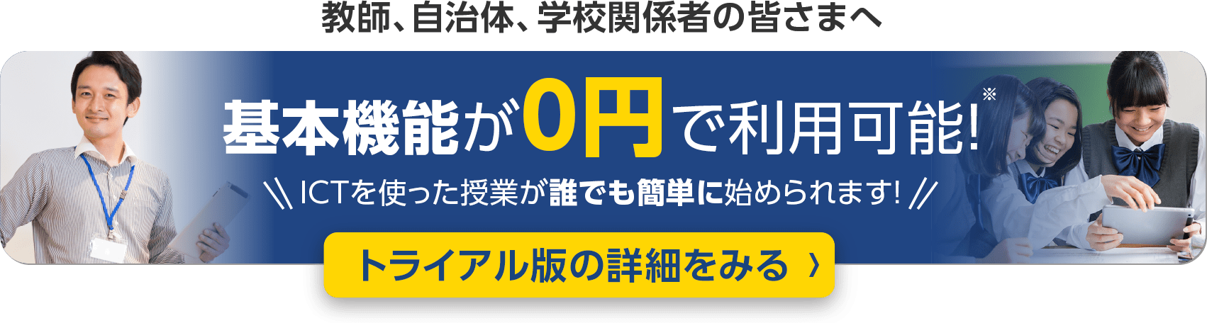 自治体、学校関係者の皆さまへ 基本機能が0円で利用可能！ ICTを使った授業が誰でも簡単に始められます！ トライアル版の詳細をみる