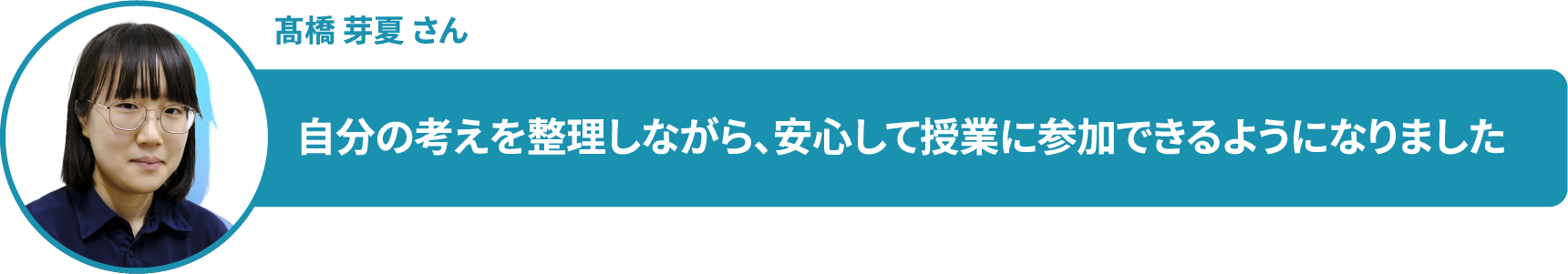 髙橋 芽夏 さん　自分の考えを整理しながら、安心して授業に参加できるようになりました