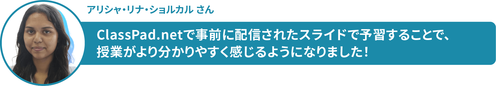 アリシャ・リナ・ショルカル さん ClassPad.netで事前に配信されたスライドで予習することで、 授業がより分かりやすく感じるようになりました!