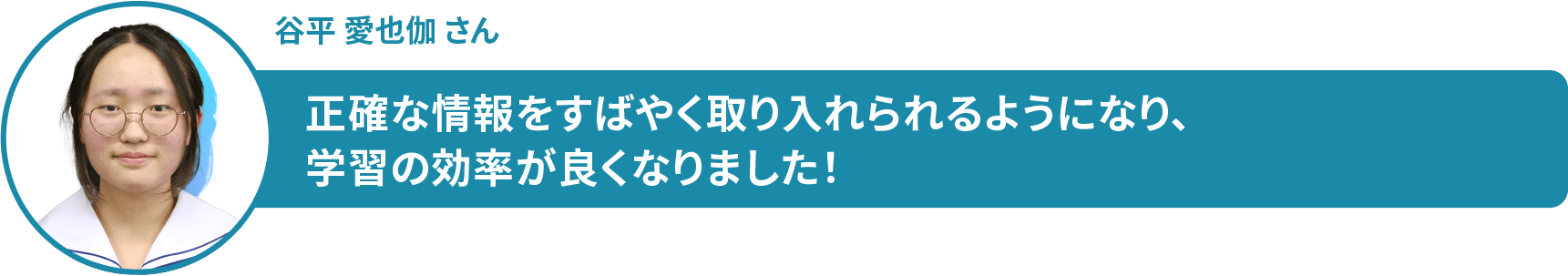 谷平 愛也伽 さん 正確な情報をすばやく取り入れられるようになり、学習の効率が良くなりました!