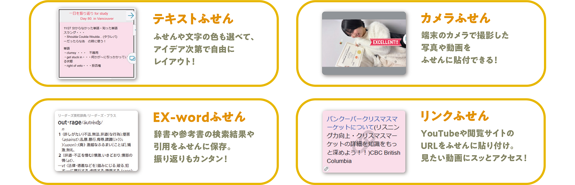 テキスト ふせんふせんや文字の色も選べて、アイデア次第で自由にレイアウト! カメラふせん 端末のカメラで撮影した写真や動画をふせんに貼付できる! EX-wordふせん 辞書や参考書の検索結果や引用をふせんに保存。振り返りもカンタン! リンクふせん YouTubeや閲覧サイトのURLをふせんに貼り付け。見たい動画にスッとアクセス!