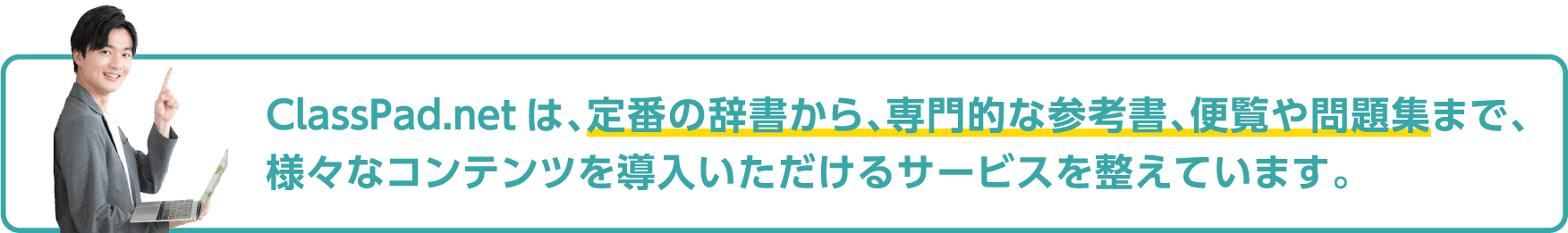 ClassPad.netは、定番の辞書から、専門的な参考書、便覧や問題集まで、 様々なコンテンツを導入いただけるサービスを整えています。