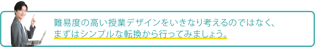 難易度の高い授業デザインをいきなり考えるのではなく、まずはシンプルな転換から行ってみるのが効果的